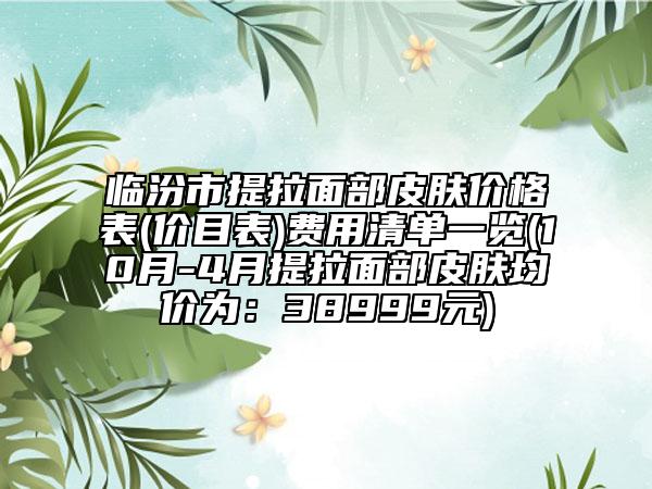 临汾市提拉面部皮肤价格表(价目表)费用清单一览(10月-4月提拉面部皮肤均价为：38999元)