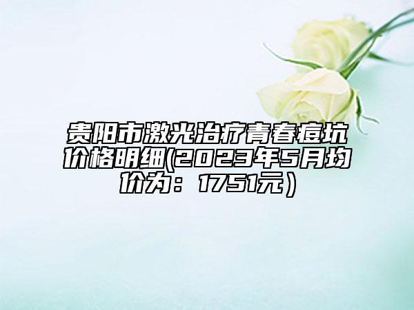 贵阳市激光治疗青春痘坑价格明细(2023年5月均价为：1751元）