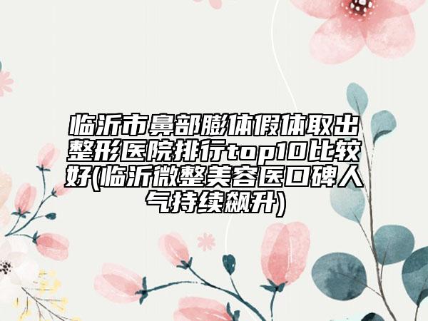 临沂市鼻部膨体假体取出整形医院排行top10比较好(临沂微整美容医口碑人气持续飙升)