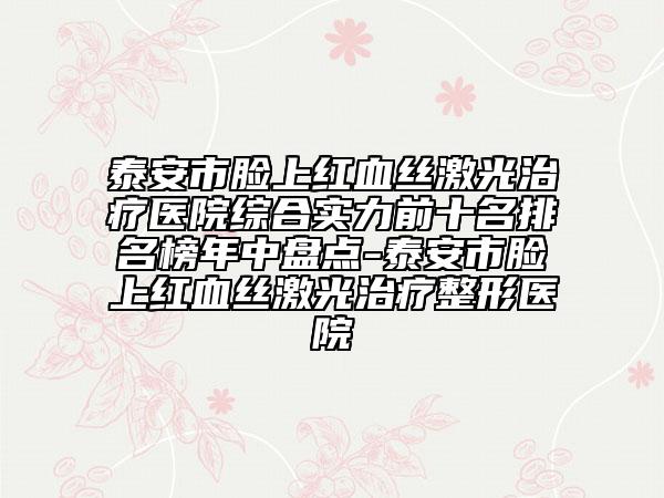 泰安市脸上红血丝激光治疗医院综合实力前十名排名榜年中盘点-泰安市脸上红血丝激光治疗整形医院