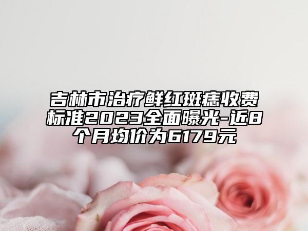 吉林市治疗鲜红斑痣收费标准2023全面曝光-近8个月均价为6179元
