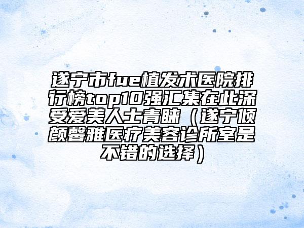 遂宁市fue植发术医院排行榜top10强汇集在此深受爱美人士青睐（遂宁倾颜馨雅医疗美容诊所室是不错的选择）