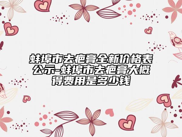 蚌埠市去疤膏全新价格表公示-蚌埠市去疤膏大概得费用是多少钱