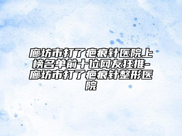 廊坊市打了疤痕针医院上榜名单前十位网友狂推-廊坊市打了疤痕针整形医院