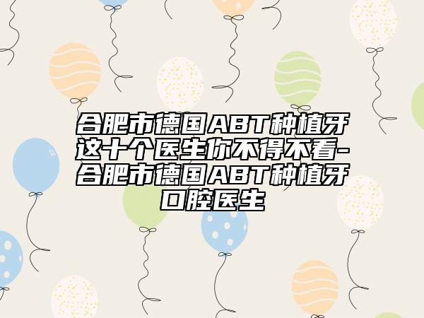 合肥市德国ABT种植牙这十个医生你不得不看-合肥市德国ABT种植牙口腔医生