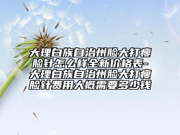 大理白族自治州脸大打瘦脸针怎么样全新价格表-大理白族自治州脸大打瘦脸针费用大概需要多少钱