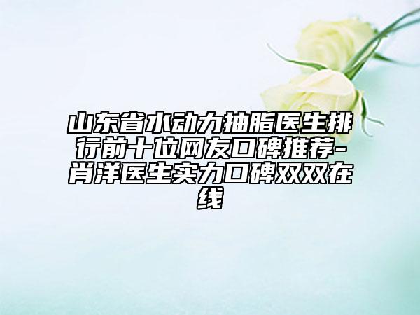 山东省水动力抽脂医生排行前十位网友口碑推荐-肖洋医生实力口碑双双在线