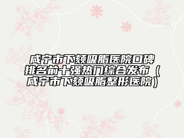 咸宁市下颏吸脂医院口碑排名前十强热门综合发布（咸宁市下颏吸脂整形医院）