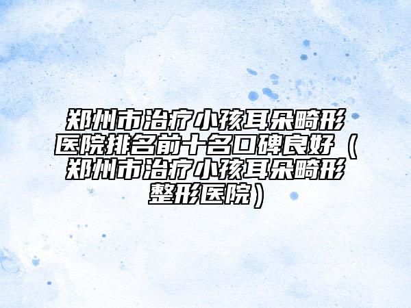 郑州市治疗小孩耳朵畸形医院排名前十名口碑良好（郑州市治疗小孩耳朵畸形整形医院）