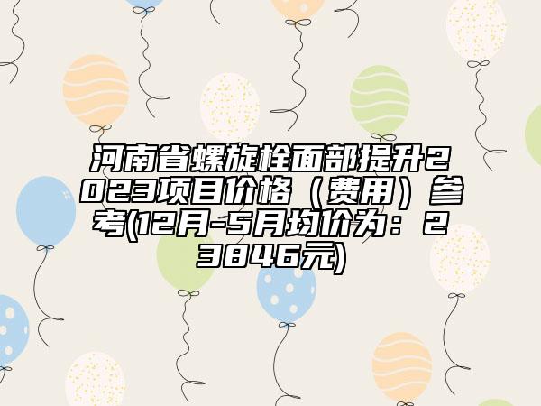 河南省螺旋栓面部提升2023项目价格（费用）参考(12月-5月均价为：23846元)