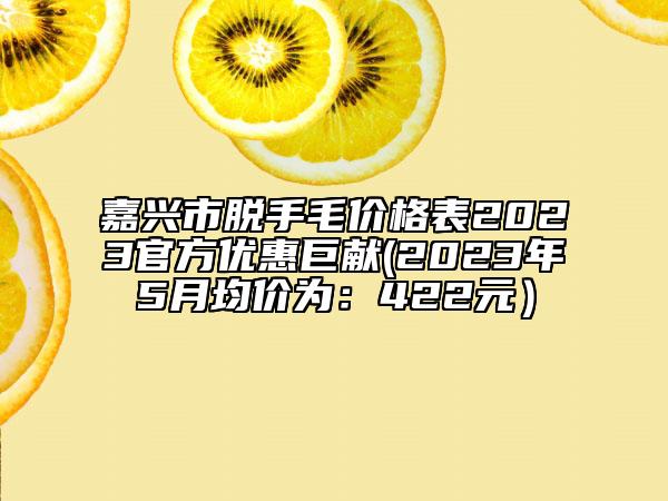 嘉兴市脱手毛价格表2023官方优惠巨献(2023年5月均价为：422元）