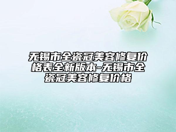 无锡市全瓷冠美容修复价格表全新版本-无锡市全瓷冠美容修复价格