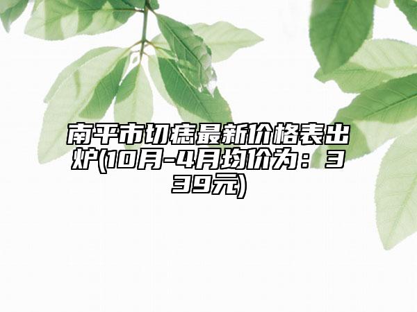 南平市切痣最新价格表出炉(10月-4月均价为：339元)