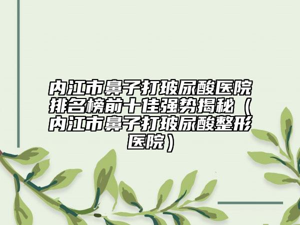 内江市鼻子打玻尿酸医院排名榜前十佳强势揭秘（内江市鼻子打玻尿酸整形医院）