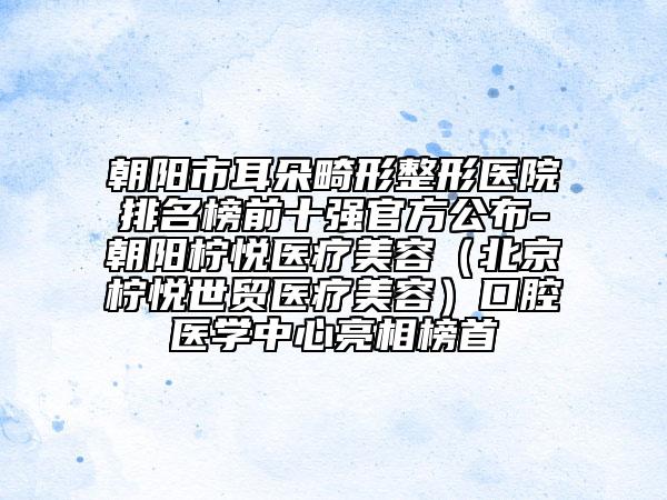 朝阳市耳朵畸形整形医院排名榜前十强官方公布-朝阳柠悦医疗美容（北京柠悦世贸医疗美容）口腔医学中心亮相榜首