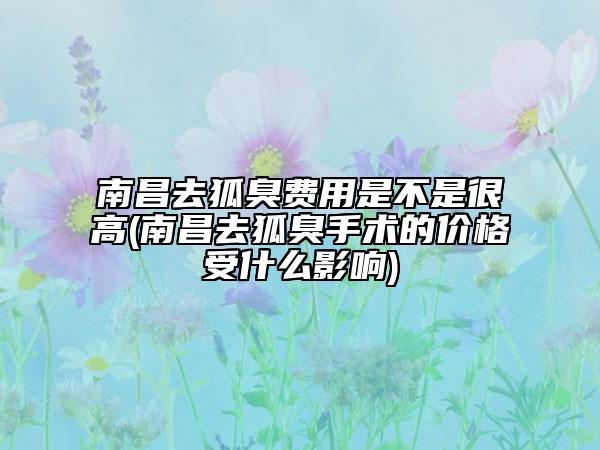 南昌去狐臭费用是不是很高(南昌去狐臭手术的价格受什么影响)