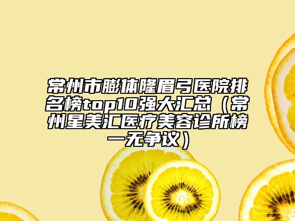 常州市膨体隆眉弓医院排名榜top10强大汇总（常州星美汇医疗美容诊所榜一无争议）