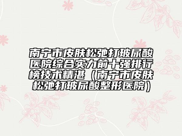南宁市皮肤松弛打玻尿酸医院综合实力前十强排行榜技术精湛（南宁市皮肤松弛打玻尿酸整形医院）