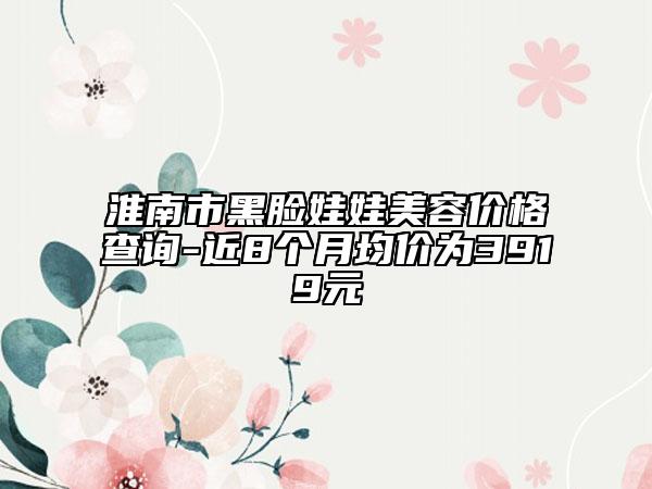 淮南市黑脸娃娃美容价格查询-近8个月均价为3919元