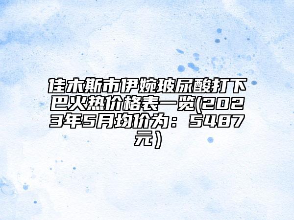 佳木斯市伊婉玻尿酸打下巴火热价格表一览(2023年5月均价为：5487元）