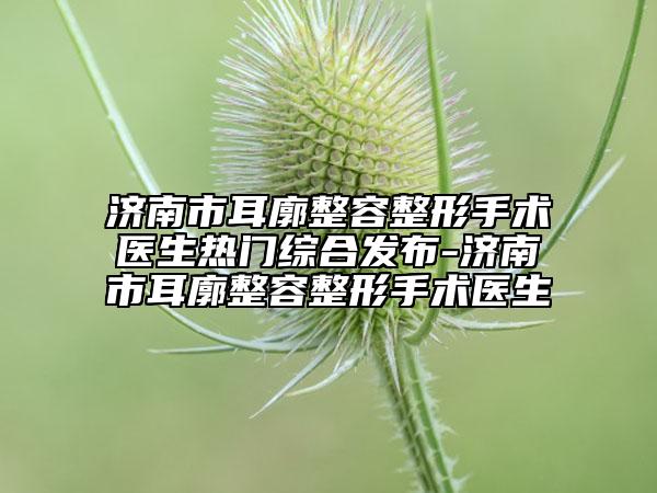 济南市耳廓整容整形手术医生热门综合发布-济南市耳廓整容整形手术医生