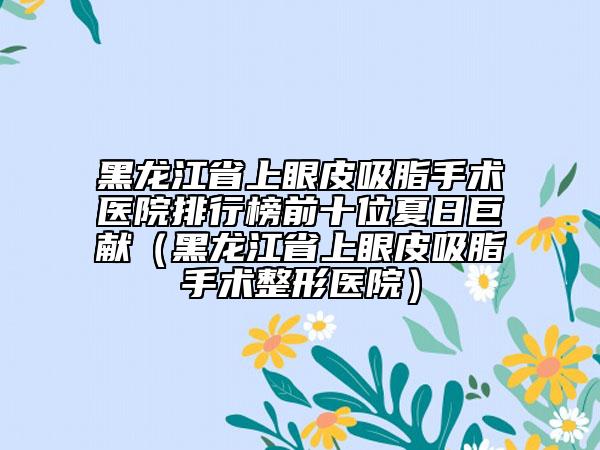 黑龙江省上眼皮吸脂手术医院排行榜前十位夏日巨献（黑龙江省上眼皮吸脂手术整形医院）
