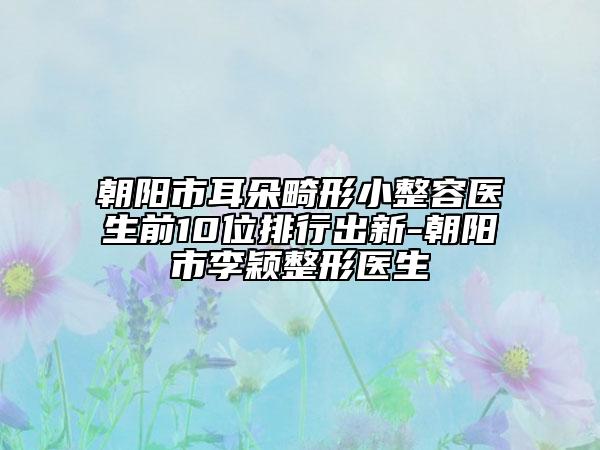 朝阳市耳朵畸形小整容医生前10位排行出新-朝阳市李颖整形医生