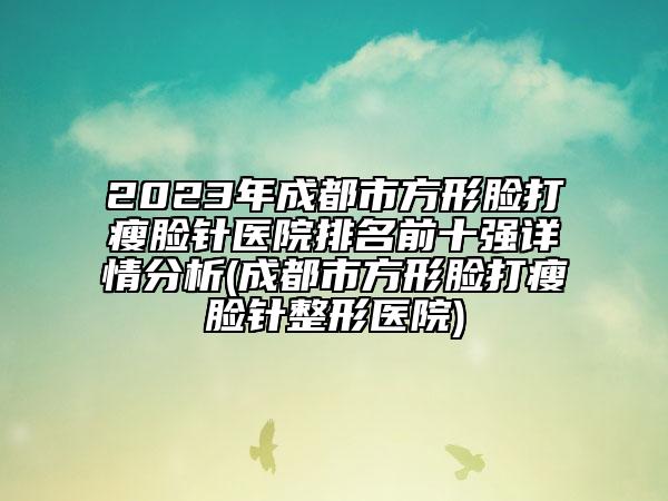 2023年成都市方形脸打瘦脸针医院排名前十强详情分析(成都市方形脸打瘦脸针整形医院)