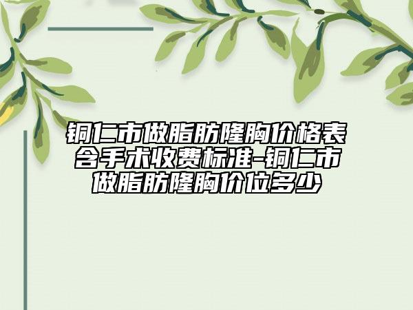 铜仁市做脂肪隆胸价格表含手术收费标准-铜仁市做脂肪隆胸价位多少