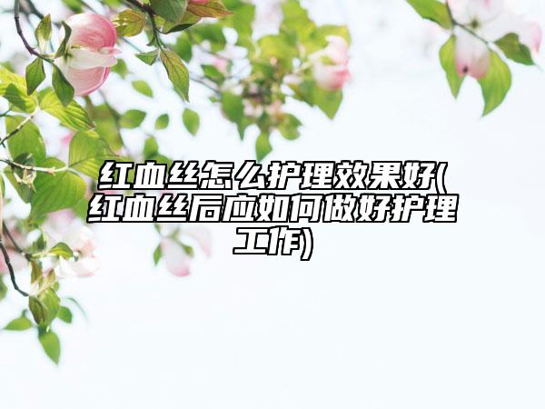 红血丝怎么护理效果好(红血丝后应如何做好护理工作)