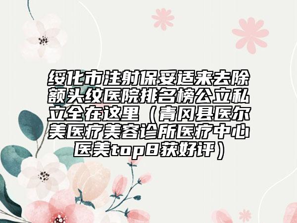 绥化市注射保妥适来去除额头纹医院排名榜公立私立全在这里（青冈县医尔美医疗美容诊所医疗中心医美top8获好评）