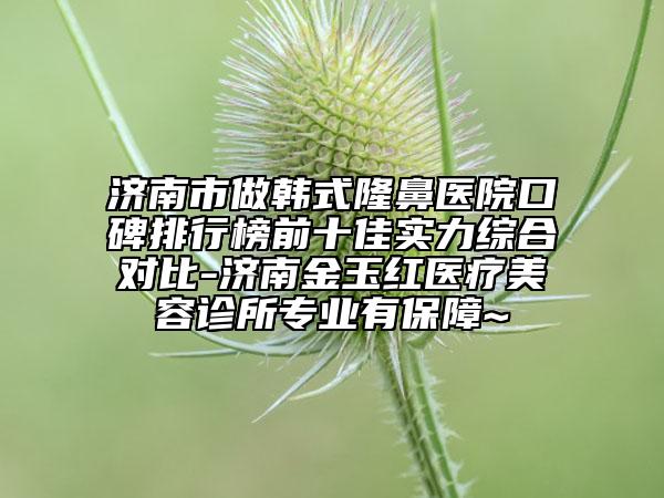 济南市做韩式隆鼻医院口碑排行榜前十佳实力综合对比-济南金玉红医疗美容诊所专业有保障~