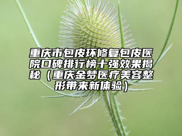 重庆市包皮环修复包皮医院口碑排行榜十强效果揭秘（重庆金梦医疗美容整形带来新体验）
