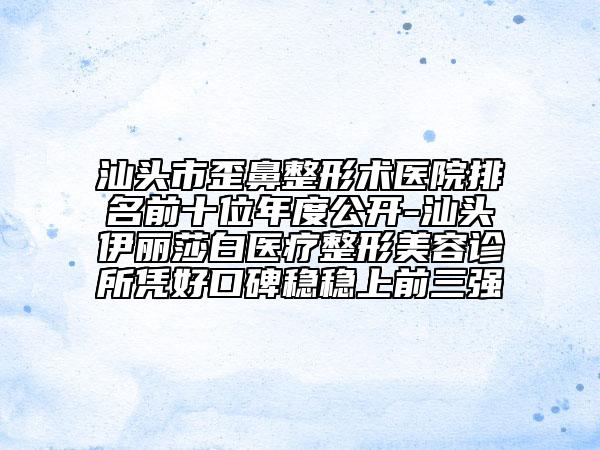 汕头市歪鼻整形术医院排名前十位年度公开-汕头伊丽莎白医疗整形美容诊所凭好口碑稳稳上前三强