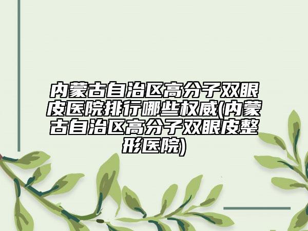 内蒙古自治区高分子双眼皮医院排行哪些权威(内蒙古自治区高分子双眼皮整形医院)