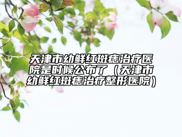 天津市幼鲜红斑痣治疗医院是时候公布了（天津市幼鲜红斑痣治疗整形医院）