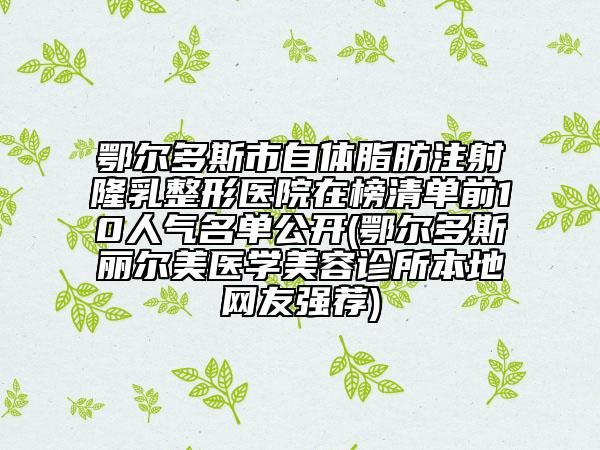 鄂尔多斯市自体脂肪注射隆乳整形医院在榜清单前10人气名单公开(鄂尔多斯丽尔美医学美容诊所本地网友强荐)
