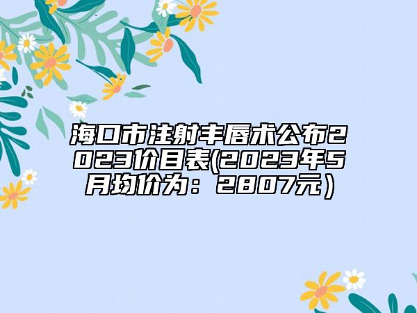海口市注射丰唇术公布2023价目表(2023年5月均价为：2807元）