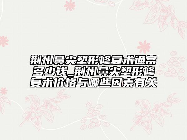 荆州鼻尖塑形修复术通常多少钱_荆州鼻尖塑形修复术价格与哪些因素有关