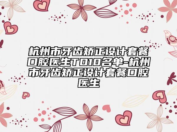杭州市牙齿矫正设计套餐口腔医生TO10名单-杭州市牙齿矫正设计套餐口腔医生