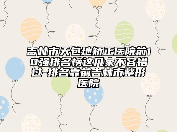 吉林市天包地矫正医院前10强排名榜这几家不容错过-排名靠前吉林市整形医院