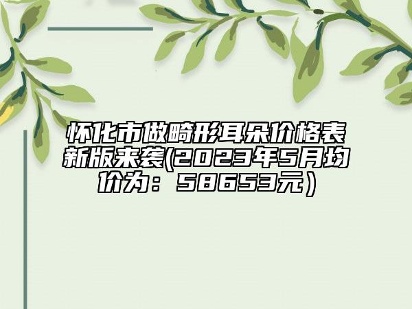 怀化市做畸形耳朵价格表新版来袭(2023年5月均价为：58653元）