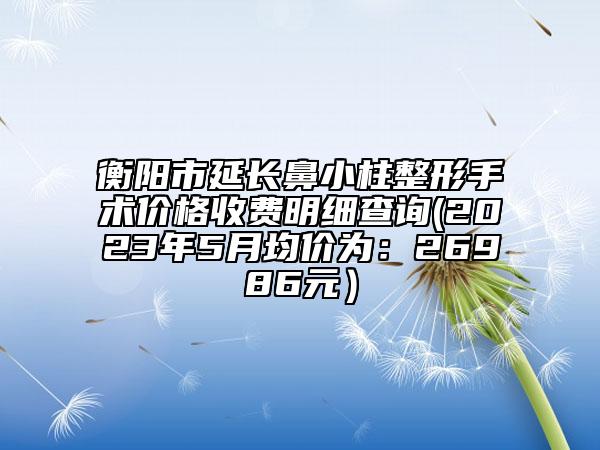 衡阳市延长鼻小柱整形手术价格收费明细查询(2023年5月均价为：26986元）