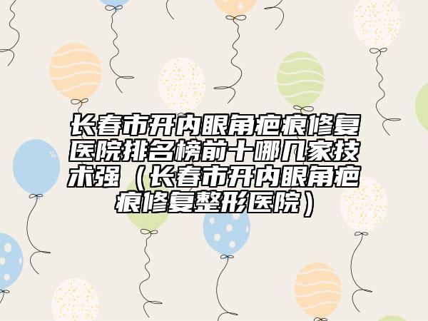 长春市开内眼角疤痕修复医院排名榜前十哪几家技术强（长春市开内眼角疤痕修复整形医院）