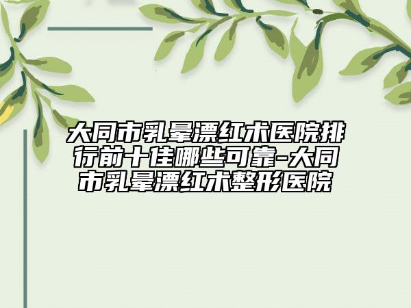 大同市乳晕漂红术医院排行前十佳哪些可靠-大同市乳晕漂红术整形医院
