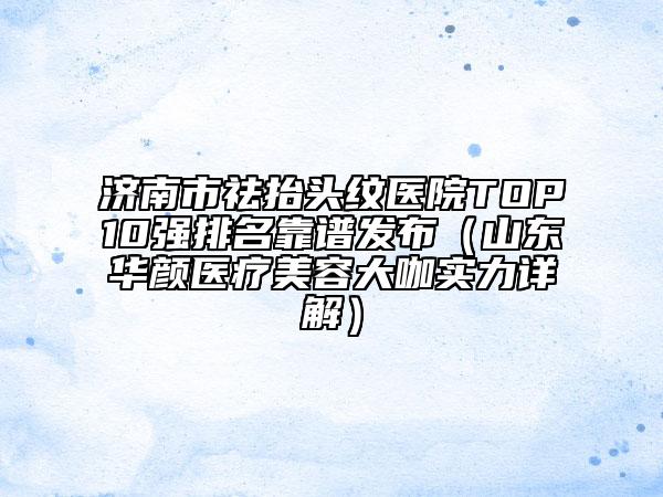 济南市祛抬头纹医院TOP10强排名靠谱发布（山东华颜医疗美容大咖实力详解）