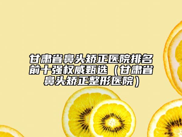甘肃省鼻头矫正医院排名前十强权威甄选（甘肃省鼻头矫正整形医院）