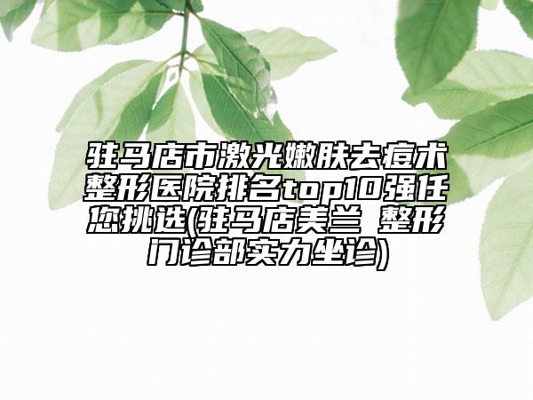 驻马店市激光嫩肤去痘术整形医院排名top10强任您挑选(驻马店美兰徳整形门诊部实力坐诊)