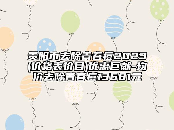 贵阳市去除青春痘2023(价格表价目)优惠巨献-均价去除青春痘13681元