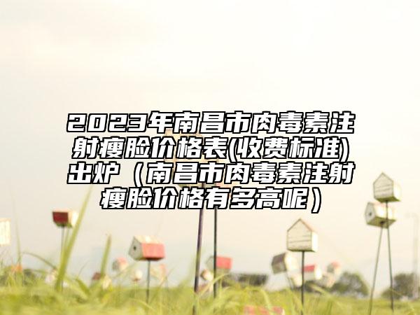 2023年南昌市肉毒素注射瘦脸价格表(收费标准)出炉（南昌市肉毒素注射瘦脸价格有多高呢）